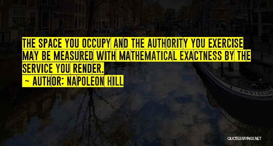 Napoleon Hill Quotes: The Space You Occupy And The Authority You Exercise May Be Measured With Mathematical Exactness By The Service You Render.