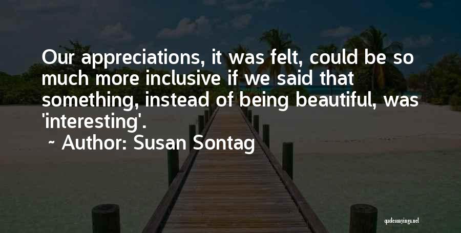 Susan Sontag Quotes: Our Appreciations, It Was Felt, Could Be So Much More Inclusive If We Said That Something, Instead Of Being Beautiful,
