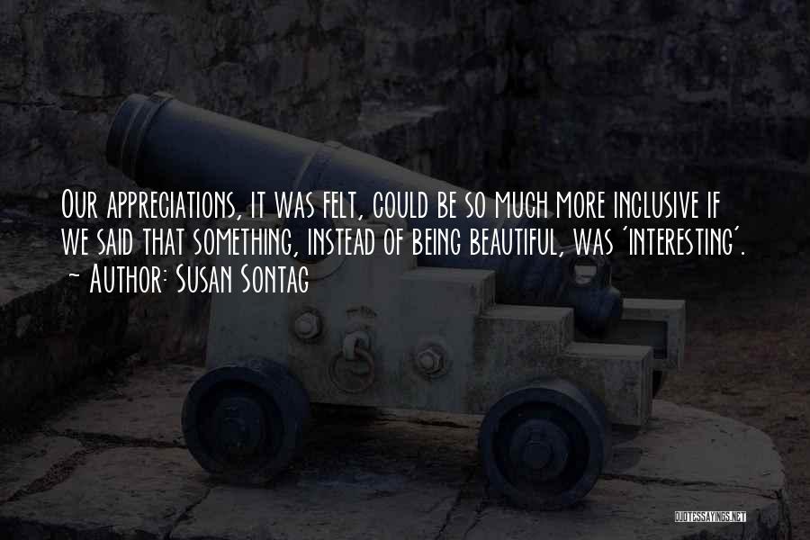 Susan Sontag Quotes: Our Appreciations, It Was Felt, Could Be So Much More Inclusive If We Said That Something, Instead Of Being Beautiful,