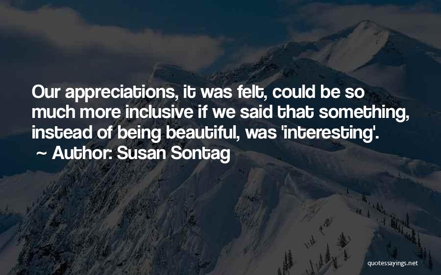 Susan Sontag Quotes: Our Appreciations, It Was Felt, Could Be So Much More Inclusive If We Said That Something, Instead Of Being Beautiful,
