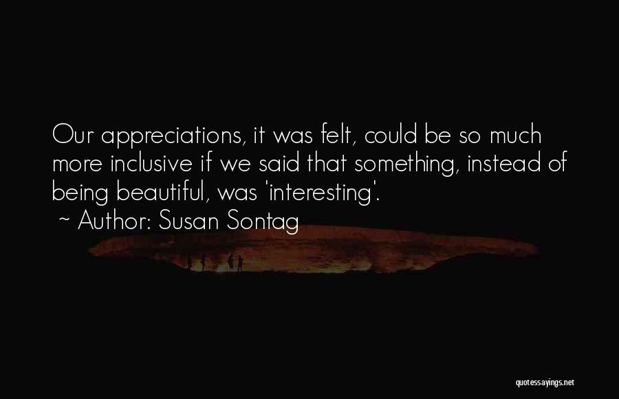 Susan Sontag Quotes: Our Appreciations, It Was Felt, Could Be So Much More Inclusive If We Said That Something, Instead Of Being Beautiful,
