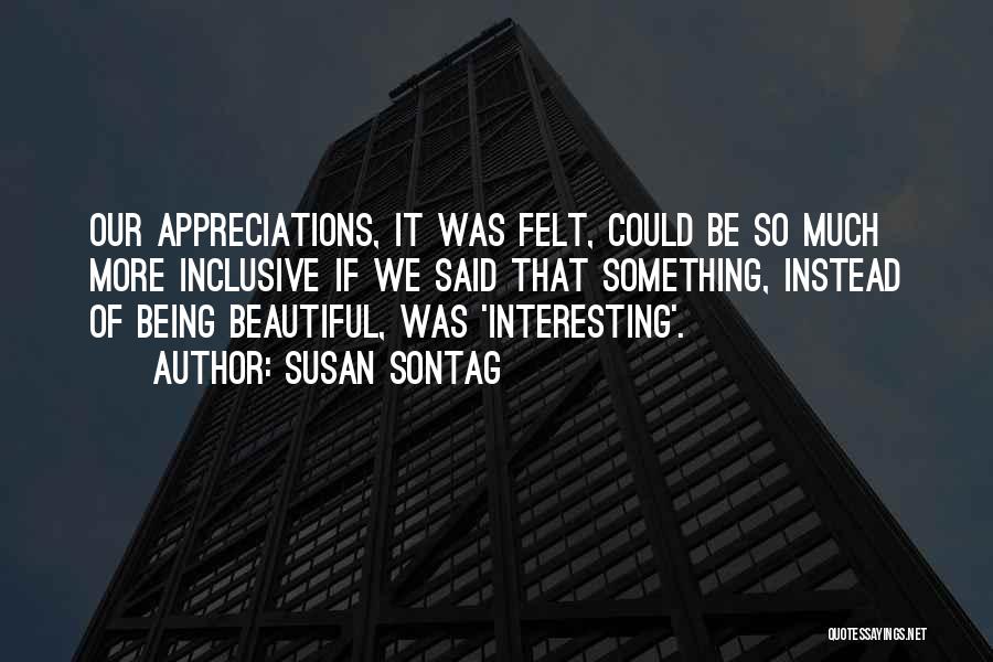 Susan Sontag Quotes: Our Appreciations, It Was Felt, Could Be So Much More Inclusive If We Said That Something, Instead Of Being Beautiful,