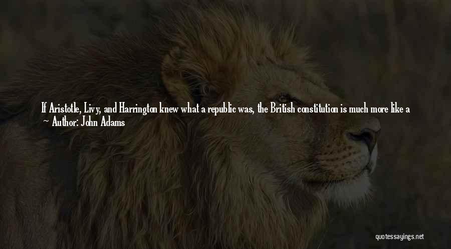 John Adams Quotes: If Aristotle, Livy, And Harrington Knew What A Republic Was, The British Constitution Is Much More Like A Republic Than