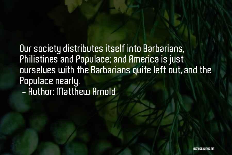 Matthew Arnold Quotes: Our Society Distributes Itself Into Barbarians, Philistines And Populace; And America Is Just Ourselves With The Barbarians Quite Left Out,