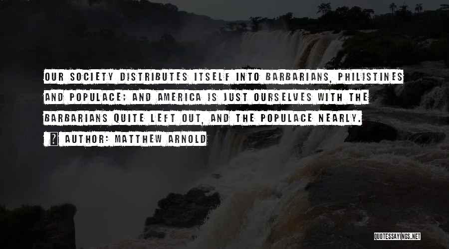 Matthew Arnold Quotes: Our Society Distributes Itself Into Barbarians, Philistines And Populace; And America Is Just Ourselves With The Barbarians Quite Left Out,