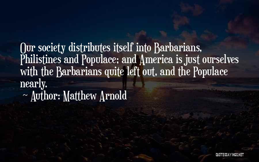 Matthew Arnold Quotes: Our Society Distributes Itself Into Barbarians, Philistines And Populace; And America Is Just Ourselves With The Barbarians Quite Left Out,