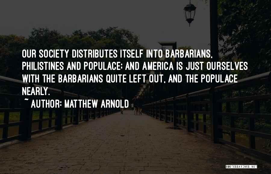 Matthew Arnold Quotes: Our Society Distributes Itself Into Barbarians, Philistines And Populace; And America Is Just Ourselves With The Barbarians Quite Left Out,