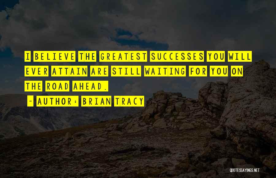 Brian Tracy Quotes: I Believe The Greatest Successes You Will Ever Attain Are Still Waiting For You On The Road Ahead.