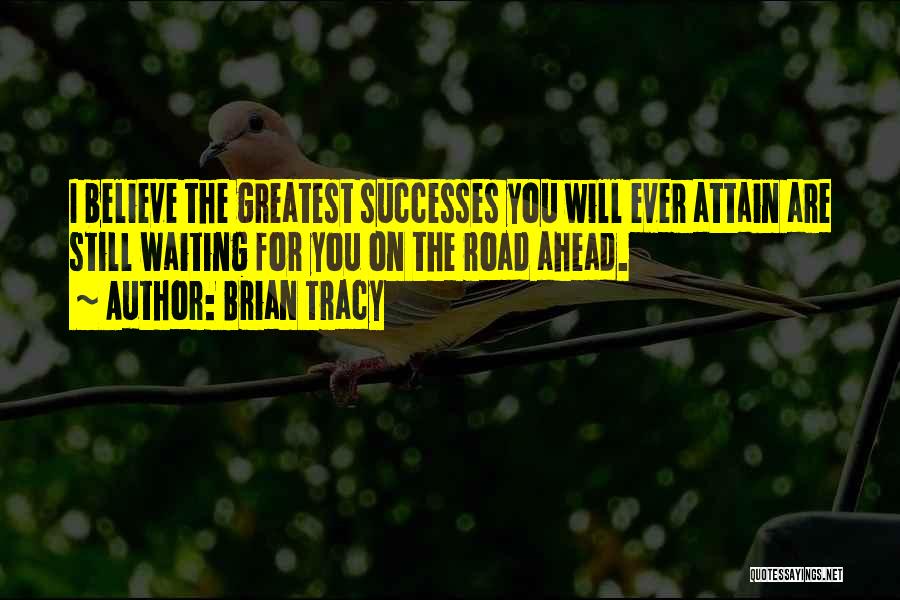 Brian Tracy Quotes: I Believe The Greatest Successes You Will Ever Attain Are Still Waiting For You On The Road Ahead.