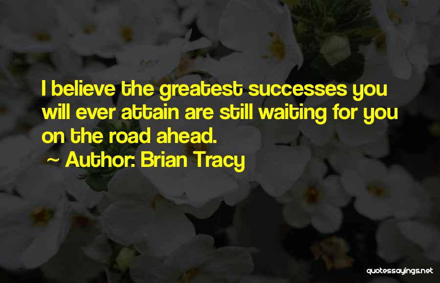 Brian Tracy Quotes: I Believe The Greatest Successes You Will Ever Attain Are Still Waiting For You On The Road Ahead.