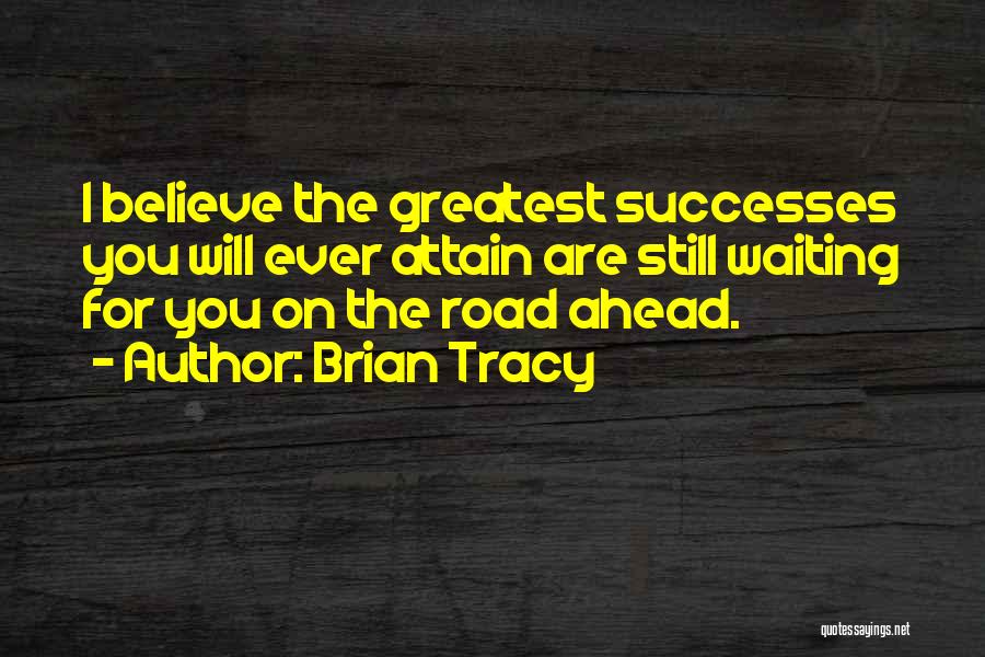 Brian Tracy Quotes: I Believe The Greatest Successes You Will Ever Attain Are Still Waiting For You On The Road Ahead.