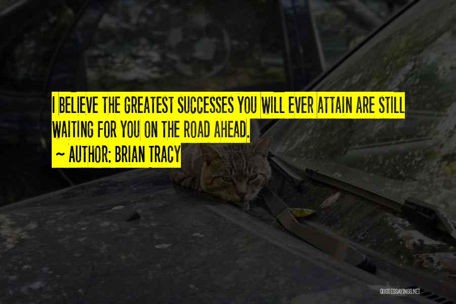 Brian Tracy Quotes: I Believe The Greatest Successes You Will Ever Attain Are Still Waiting For You On The Road Ahead.