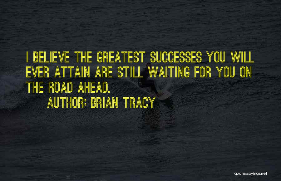 Brian Tracy Quotes: I Believe The Greatest Successes You Will Ever Attain Are Still Waiting For You On The Road Ahead.