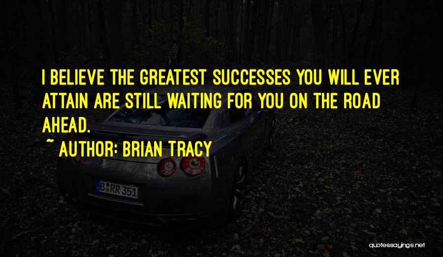 Brian Tracy Quotes: I Believe The Greatest Successes You Will Ever Attain Are Still Waiting For You On The Road Ahead.