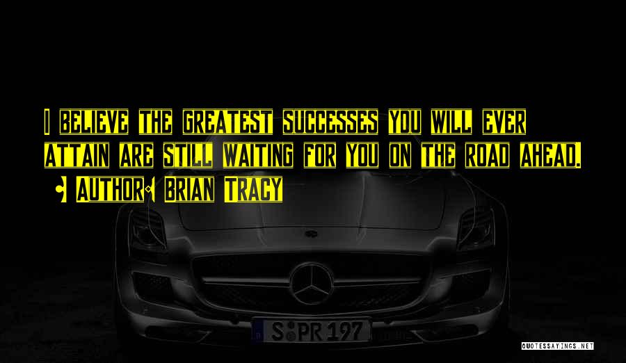 Brian Tracy Quotes: I Believe The Greatest Successes You Will Ever Attain Are Still Waiting For You On The Road Ahead.