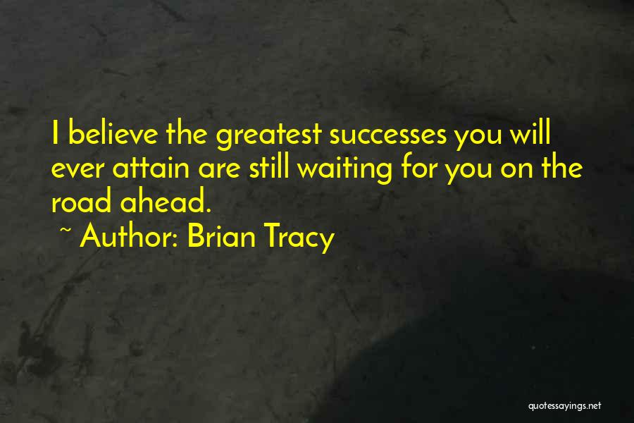 Brian Tracy Quotes: I Believe The Greatest Successes You Will Ever Attain Are Still Waiting For You On The Road Ahead.