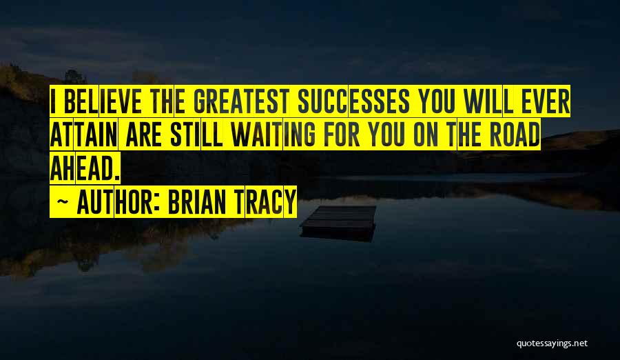 Brian Tracy Quotes: I Believe The Greatest Successes You Will Ever Attain Are Still Waiting For You On The Road Ahead.