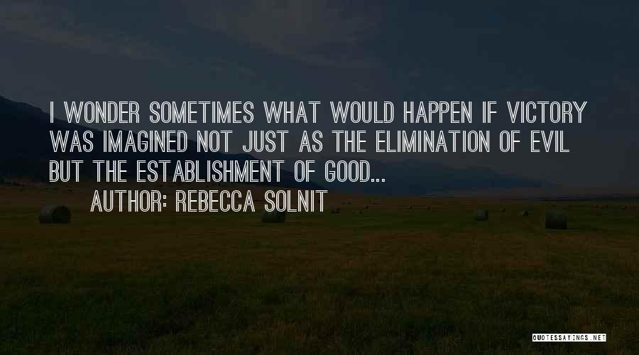 Rebecca Solnit Quotes: I Wonder Sometimes What Would Happen If Victory Was Imagined Not Just As The Elimination Of Evil But The Establishment