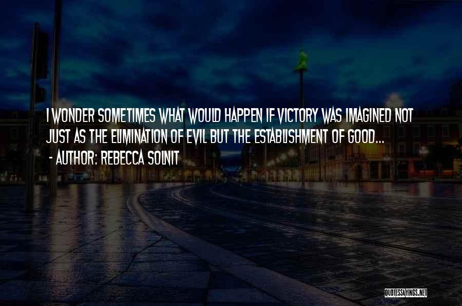 Rebecca Solnit Quotes: I Wonder Sometimes What Would Happen If Victory Was Imagined Not Just As The Elimination Of Evil But The Establishment