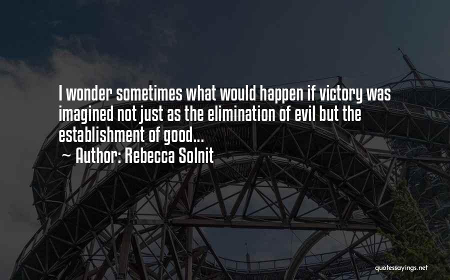 Rebecca Solnit Quotes: I Wonder Sometimes What Would Happen If Victory Was Imagined Not Just As The Elimination Of Evil But The Establishment