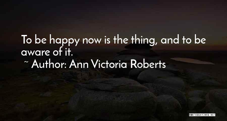 Ann Victoria Roberts Quotes: To Be Happy Now Is The Thing, And To Be Aware Of It.