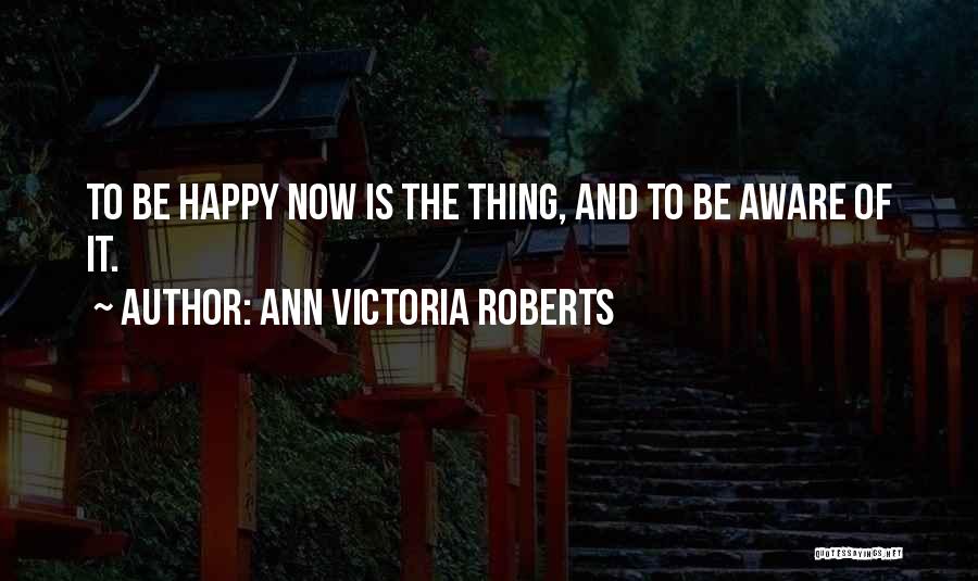 Ann Victoria Roberts Quotes: To Be Happy Now Is The Thing, And To Be Aware Of It.