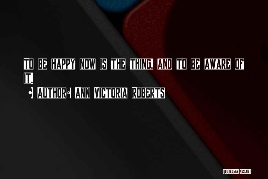 Ann Victoria Roberts Quotes: To Be Happy Now Is The Thing, And To Be Aware Of It.