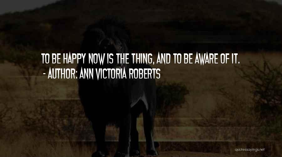 Ann Victoria Roberts Quotes: To Be Happy Now Is The Thing, And To Be Aware Of It.