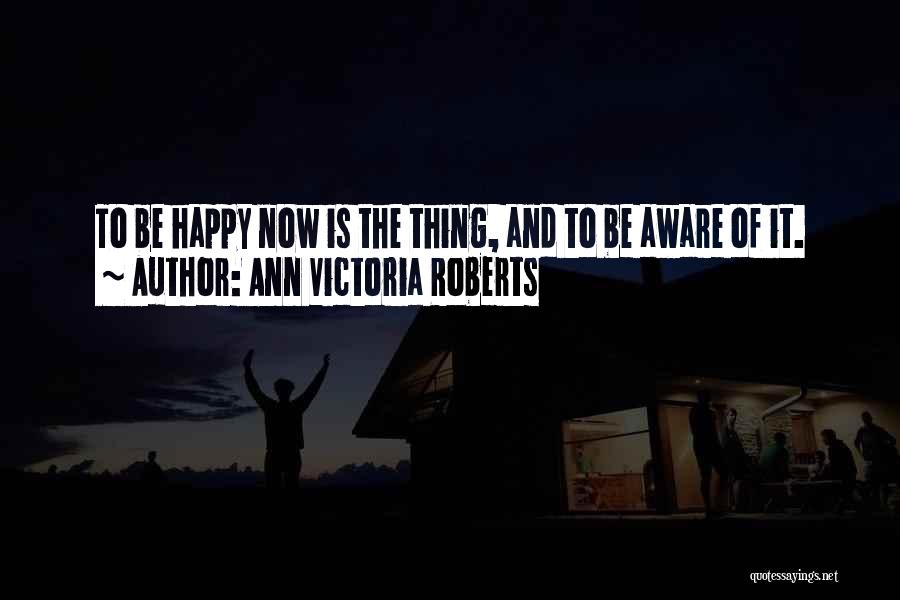 Ann Victoria Roberts Quotes: To Be Happy Now Is The Thing, And To Be Aware Of It.