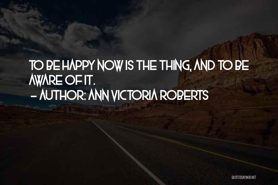 Ann Victoria Roberts Quotes: To Be Happy Now Is The Thing, And To Be Aware Of It.