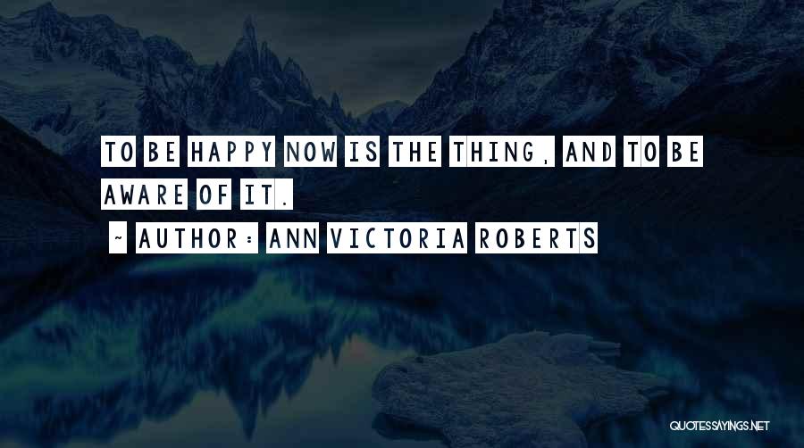 Ann Victoria Roberts Quotes: To Be Happy Now Is The Thing, And To Be Aware Of It.