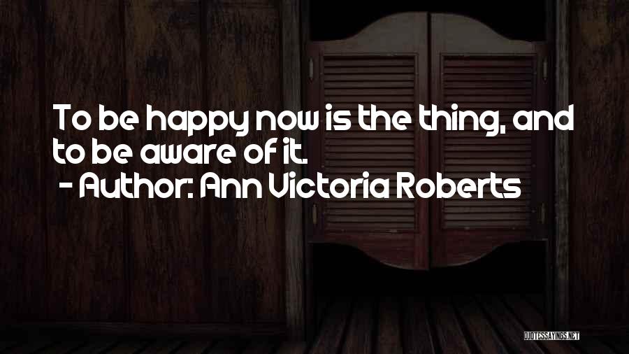 Ann Victoria Roberts Quotes: To Be Happy Now Is The Thing, And To Be Aware Of It.