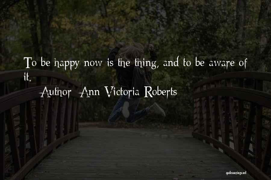 Ann Victoria Roberts Quotes: To Be Happy Now Is The Thing, And To Be Aware Of It.