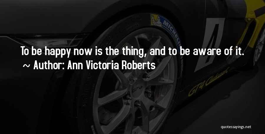 Ann Victoria Roberts Quotes: To Be Happy Now Is The Thing, And To Be Aware Of It.