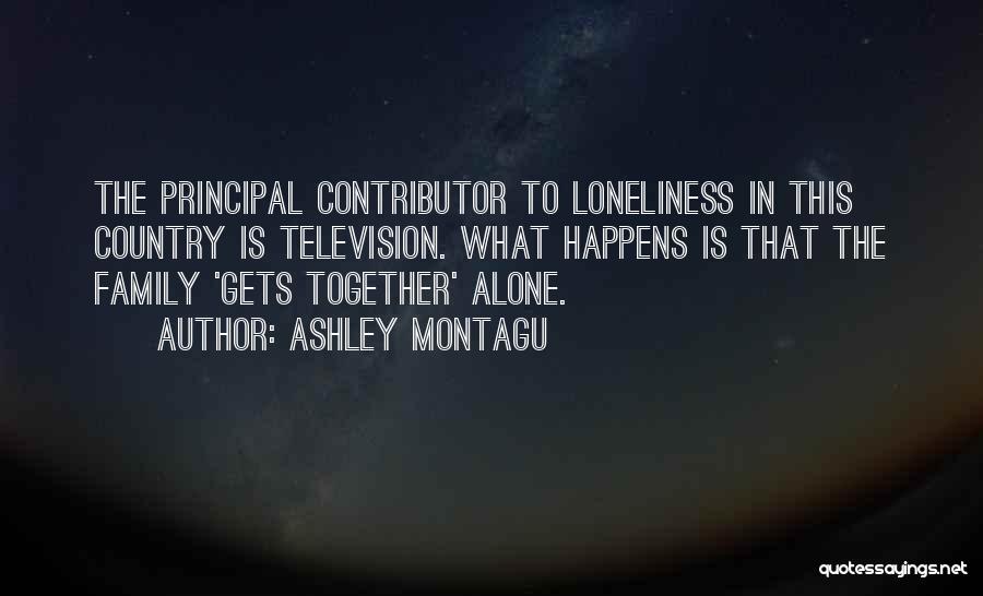 Ashley Montagu Quotes: The Principal Contributor To Loneliness In This Country Is Television. What Happens Is That The Family 'gets Together' Alone.