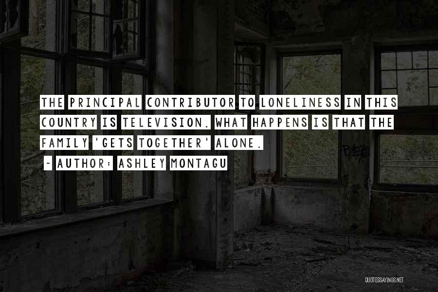 Ashley Montagu Quotes: The Principal Contributor To Loneliness In This Country Is Television. What Happens Is That The Family 'gets Together' Alone.