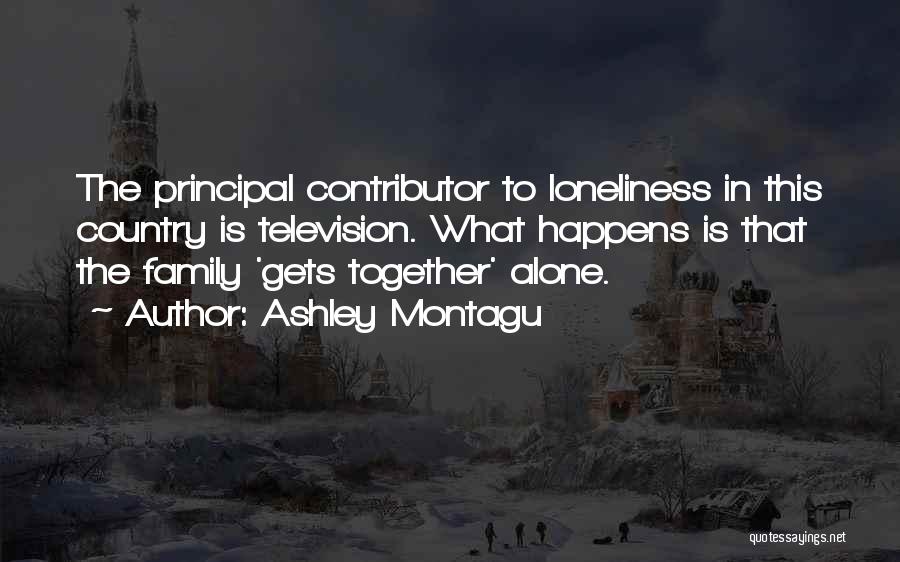 Ashley Montagu Quotes: The Principal Contributor To Loneliness In This Country Is Television. What Happens Is That The Family 'gets Together' Alone.