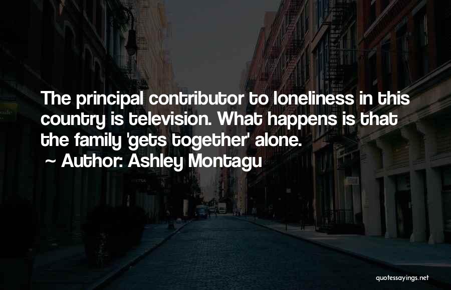 Ashley Montagu Quotes: The Principal Contributor To Loneliness In This Country Is Television. What Happens Is That The Family 'gets Together' Alone.