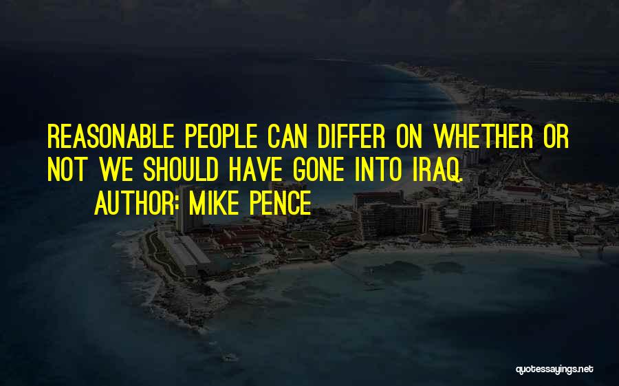 Mike Pence Quotes: Reasonable People Can Differ On Whether Or Not We Should Have Gone Into Iraq.