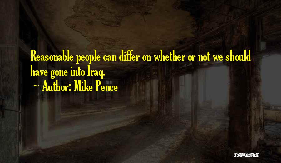 Mike Pence Quotes: Reasonable People Can Differ On Whether Or Not We Should Have Gone Into Iraq.