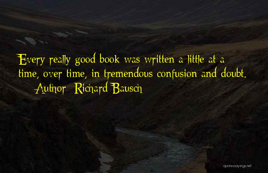 Richard Bausch Quotes: Every Really Good Book Was Written A Little At A Time, Over Time, In Tremendous Confusion And Doubt.