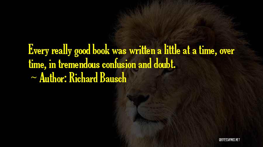 Richard Bausch Quotes: Every Really Good Book Was Written A Little At A Time, Over Time, In Tremendous Confusion And Doubt.