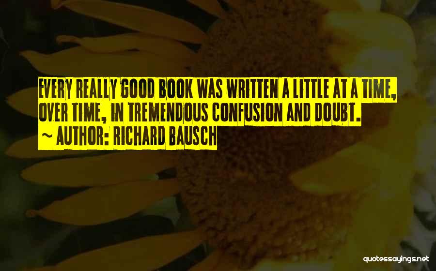 Richard Bausch Quotes: Every Really Good Book Was Written A Little At A Time, Over Time, In Tremendous Confusion And Doubt.