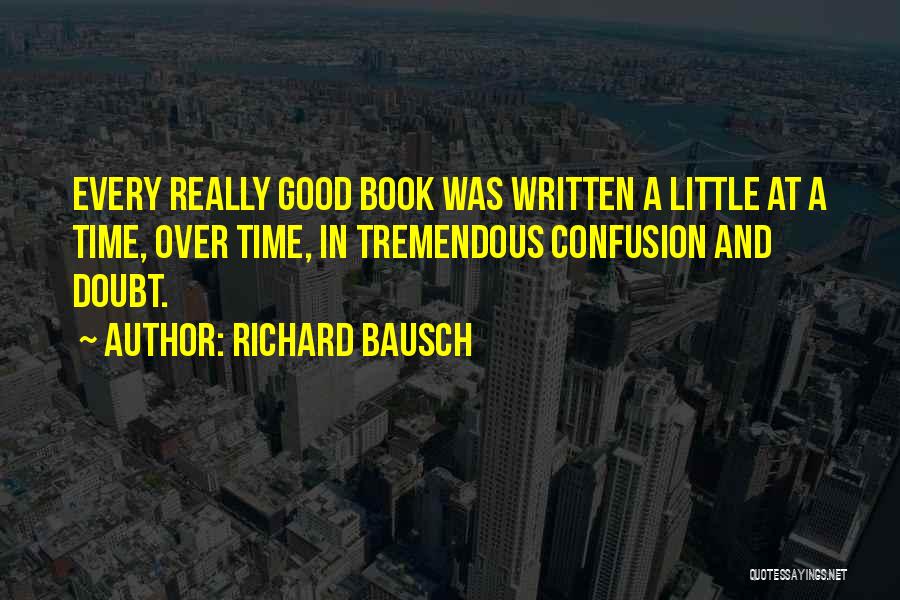 Richard Bausch Quotes: Every Really Good Book Was Written A Little At A Time, Over Time, In Tremendous Confusion And Doubt.