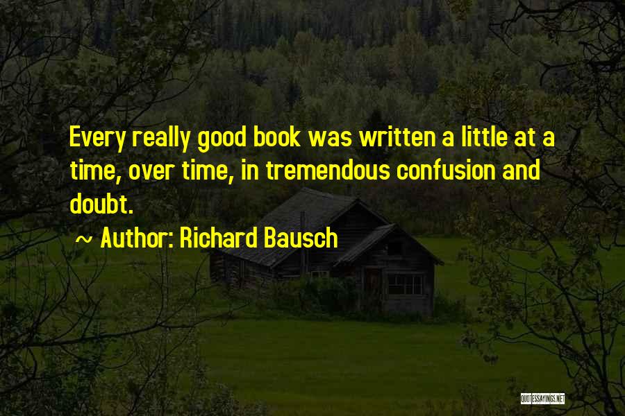 Richard Bausch Quotes: Every Really Good Book Was Written A Little At A Time, Over Time, In Tremendous Confusion And Doubt.