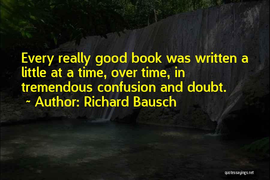 Richard Bausch Quotes: Every Really Good Book Was Written A Little At A Time, Over Time, In Tremendous Confusion And Doubt.