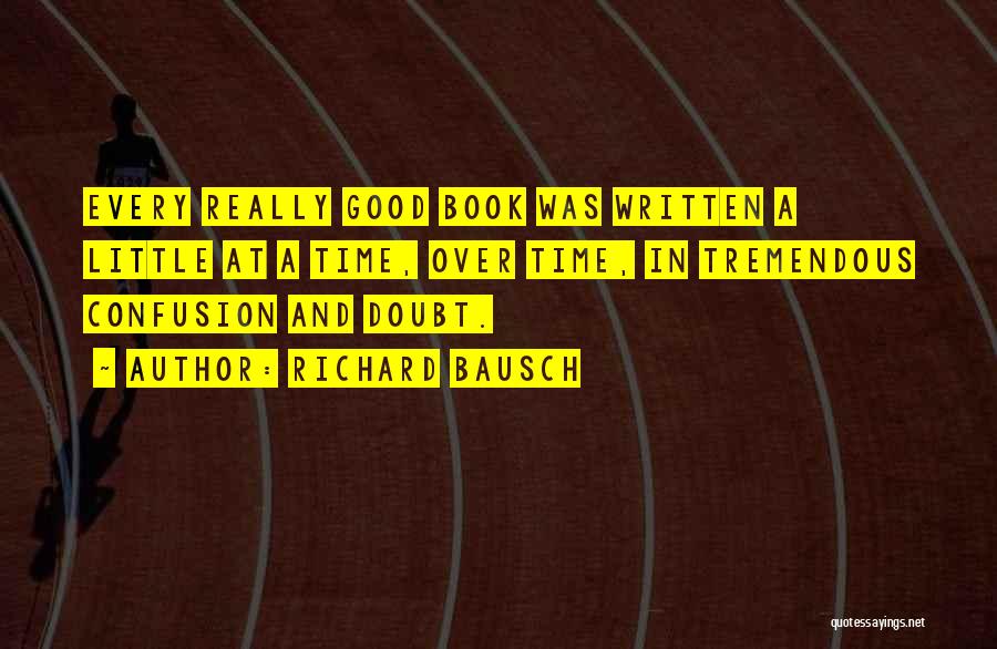 Richard Bausch Quotes: Every Really Good Book Was Written A Little At A Time, Over Time, In Tremendous Confusion And Doubt.