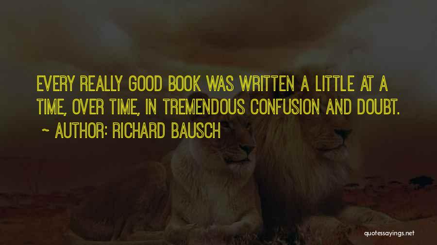 Richard Bausch Quotes: Every Really Good Book Was Written A Little At A Time, Over Time, In Tremendous Confusion And Doubt.