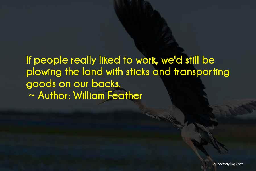 William Feather Quotes: If People Really Liked To Work, We'd Still Be Plowing The Land With Sticks And Transporting Goods On Our Backs.