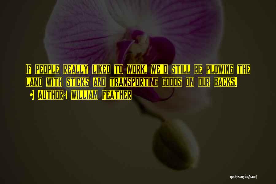 William Feather Quotes: If People Really Liked To Work, We'd Still Be Plowing The Land With Sticks And Transporting Goods On Our Backs.